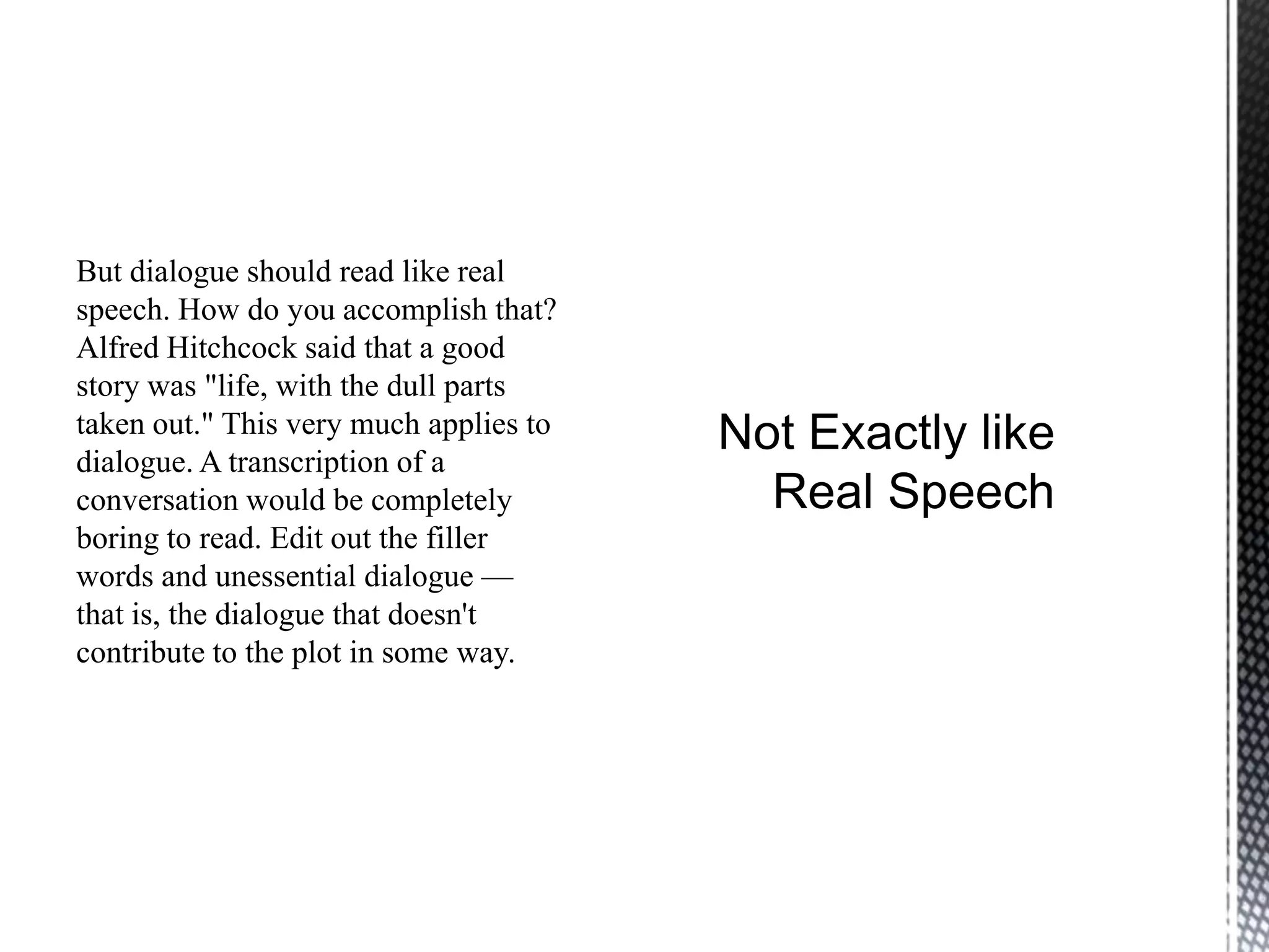 But dialogue should read like real
speech. How do you accomplish that?
Alfred Hitchcock said that a good
story was "life, with the dull parts
taken out." This very much applies to
dialogue. A transcription of a
conversation would be completely
boring to read. Edit out the filler
words and unessential dialogue —
that is, the dialogue that doesn't
contribute to the plot in some way.
 