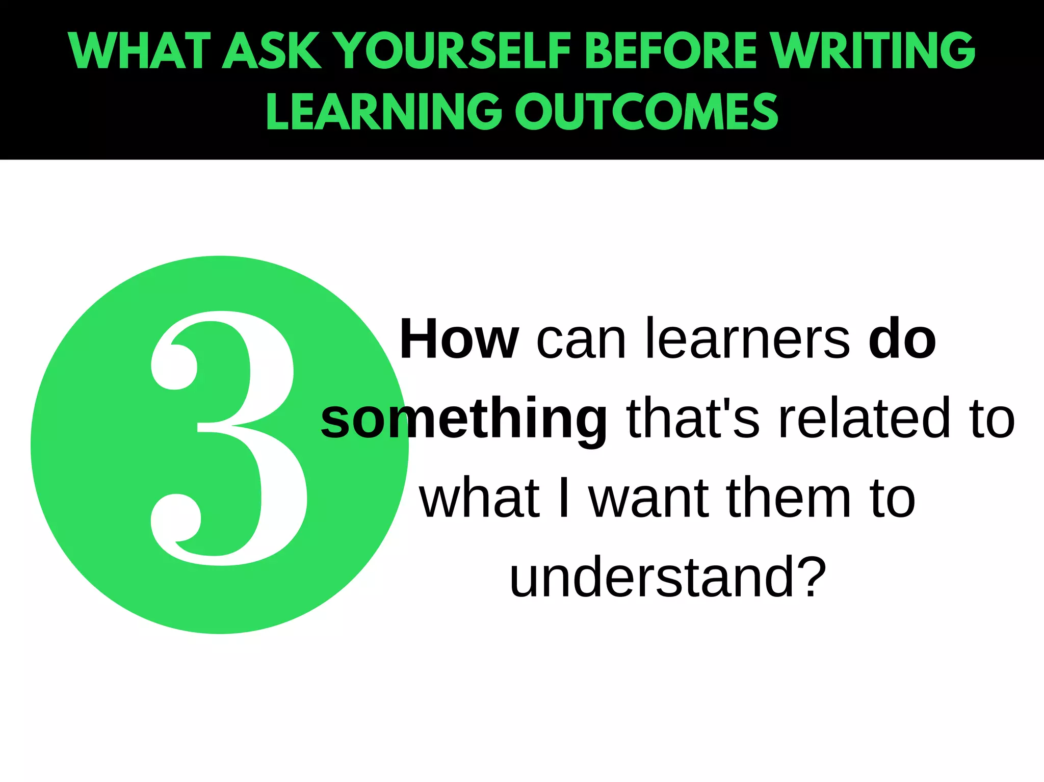 WHAT ASK YOURSELF BEFORE WRITING
LEARNING OUTCOMES
How can learners do
something that's related to
what I want them to
understand?
 