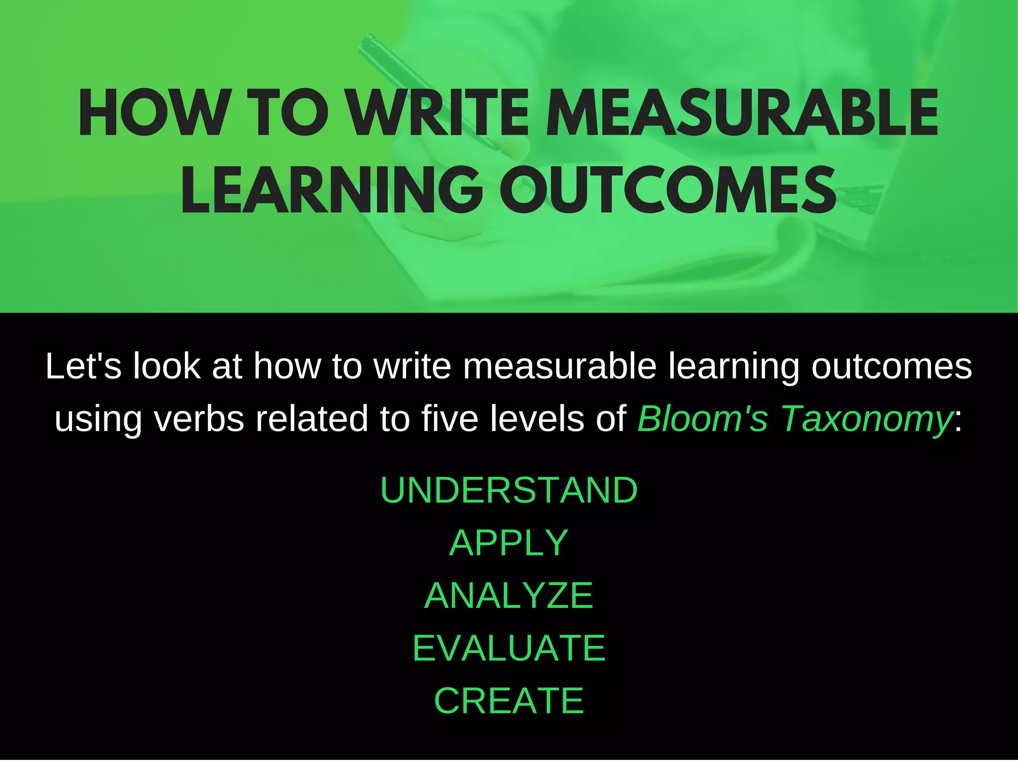 Let's look at how to write measurable learning outcomes
using verbs related to five levels of Bloom's Taxonomy:
UNDERSTAND
APPLY
ANALYZE
EVALUATE
CREATE
HOW TO WRITE MEASURABLE
LEARNING OUTCOMES
 