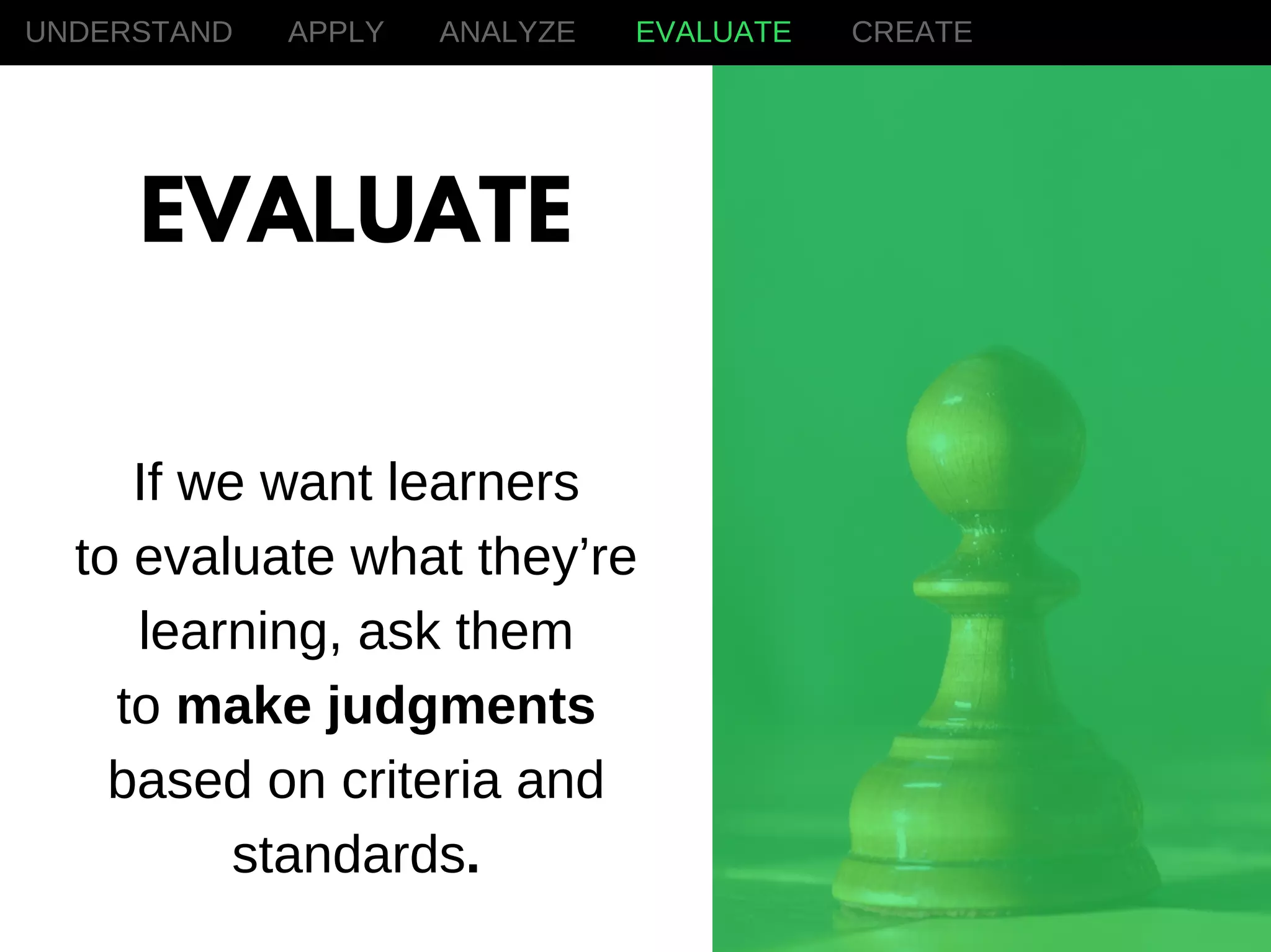 If we want learners
to evaluate what they’re
learning, ask them
to make judgments
based on criteria and
standards.
UNDERSTAND APPLY ANALYZE EVALUATE CREATE
EVALUATE
 