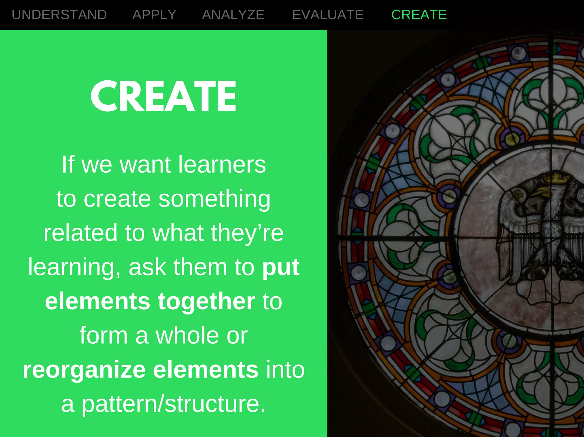 If we want learners
to create something
related to what they’re
learning, ask them to put
elements together to
form a whole or
reorganize elements into
a pattern/structure.
UNDERSTAND APPLY ANALYZE EVALUATE CREATE
CREATE
 