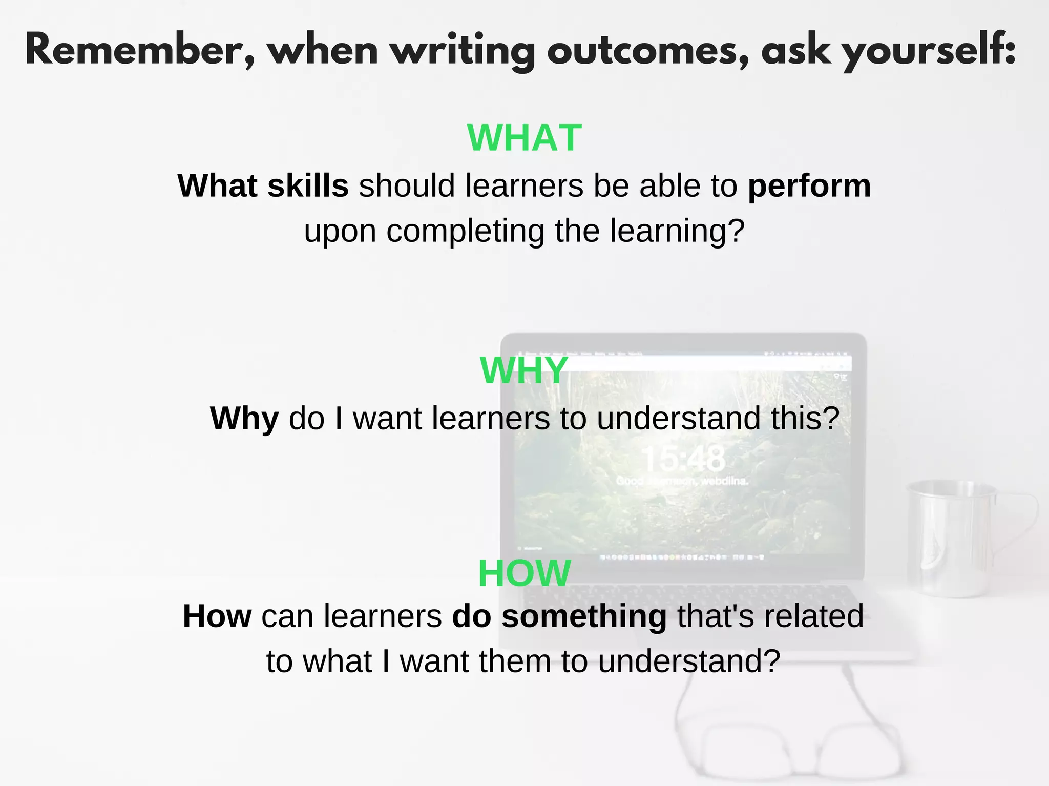 Remember, when writing outcomes, ask yourself:
How can learners do something that's related
to what I want them to understand?
HOW
Why do I want learners to understand this?
WHY
What skills should learners be able to perform
upon completing the learning?
WHAT
 