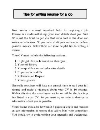 Tips for writing resume for a job
Tips for writing resume for a job
Now resume is a most important factor for applying a job.
Resume is a medium that says your short details about you. Your
CV is just the ticket to get you that initial foot in the door and
secure an interview. So you must draft your resume in the best

possible manner. Below there are some helpful tips to writing a
resume.
Your CV must include the following sections.
1. Highlight Unique Information about you
2. Your job history
3. Your qualification and education details
4. Experiences or skills
5. References on Request
6. Your signature
Generally recruiters will have not enough time to read your full
resume and make a judgment about your CV in 10 seconds.
Within this time the most important factor will be the headings
that listed in your CV. So you must try to write to descriptive
information about you as possible.
Your resume should be between 2-3 pages in length and mention
unique information in resume that defers from your competitor.
You should try to avoid writing your strengths and weaknesses.

 