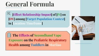 General Formula
[Effect/Relationship/Impact] of [IV] on
[DV] among [Target Population/Context]
in [Location/Timeframe]
The Effects of Secondhand Vape
Exposure on the Pediatric Respiratory
Health among Toddlers in Marilao
 