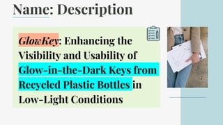 Name: Description
GlowKey: Enhancing the
Visibility and Usability of
Glow-in-the-Dark Keys from
Recycled Plastic Bottles in
Low-Light Conditions
 
