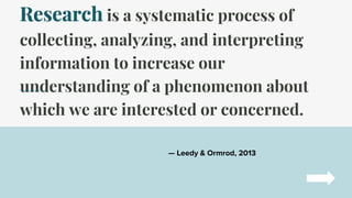 Research is a systematic process of
collecting, analyzing, and interpreting
information to increase our
understanding of a phenomenon about
which we are interested or concerned.
— Leedy & Ormrod, 2013
 