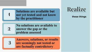 Realize
these things
Solutions are available but
not yet tested and not know
by the practitioner
No solutions are available to
answer the gap or the
problem assessed
Answers, solutions, or results
are seemingly not tested or
are factually contrdictory
1
3
2
 