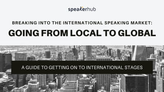 BREAKING INTO THE INTERNATIONAL SPEAKING MARKET:
GOING FROM LOCAL TO GLOBAL
A GUIDE TO GETTING ON TO INTERNATIONAL STAGES
 