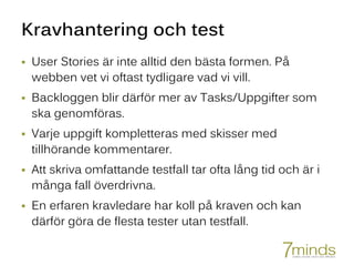 Kravhantering och test
 User Stories är inte alltid den bästa formen. På
webben vet vi oftast tydligare vad vi vill.
 Backloggen blir därför mer av Tasks/Uppgifter som
ska genomföras.
 Varje uppgift kompletteras med skisser med
tillhörande kommentarer.
 Att skriva omfattande testfall tar ofta lång tid och är i
många fall överdrivna.
 En erfaren kravledare har koll på kraven och kan
därför göra de flesta tester utan testfall.
 