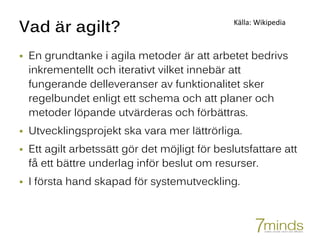 Vad är agilt?
 En grundtanke i agila metoder är att arbetet bedrivs
inkrementellt och iterativt vilket innebär att
fungerande delleveranser av funktionalitet sker
regelbundet enligt ett schema och att planer och
metoder löpande utvärderas och förbättras.
 Utvecklingsprojekt ska vara mer lättrörliga.
 Ett agilt arbetssätt gör det möjligt för beslutsfattare att
få ett bättre underlag inför beslut om resurser.
 I första hand skapad för systemutveckling.
Källa: Wikipedia
 