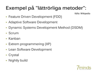 Exempel på "lättrörliga metoder":
 Feature Driven Development (FDD)
 Adaptive Software Development
 Dynamic Systems Development Method (DSDM)
 Scrum
 Kanban
 Extrem programmering (XP)
 Lean Software Development
 Crystal
 Nightly build
Källa: Wikipedia
 