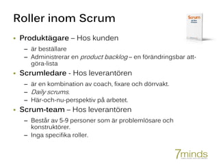 Roller inom Scrum
 Produktägare – Hos kunden
– är beställare
– Administrerar en product backlog – en förändringsbar att-
göra-lista
 Scrumledare - Hos leverantören
– är en kombination av coach, fixare och dörrvakt.
– Daily scrums.
– Här-och-nu-perspektiv på arbetet.
 Scrum-team – Hos leverantören
– Består av 5-9 personer som är problemlösare och
konstruktörer.
– Inga specifika roller.
 