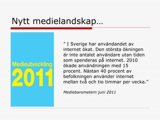 Nytt medielandskap…  ”  I Sverige har användandet av internet ökat. Den största ökningen är inte antalet användare utan tiden som spenderas på internet. 2010 ökade användningen med 15 procent. Nästan 40 procent av befolkningen använder internet mellan två och tio timmar per vecka.” Mediebarometern juni 2011 