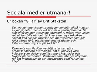Sociala medier utmanar!  Ur boken ”Gilla!” av Brit Stakston De nya kommunikationsverktygen innebär alltså massor av möjligheter men också hot för organisationerna. Ni står inför en stor utmaning eftersom ni måste visa vilken roll ni kan fylla när det, tack vare den nya tekniken, snabbt kan skapas rörelser och mötesplatser som går raka vägen förbi etablerade organisationer och åstadkommer mycket på kort tid.”  Relevanta och flexibla webbtjänster kan göra organisationerna överflödiga, om ni upplevs vara kolosser som slukar administrationskostnader och bygger på hierarkiska strukturer som inte ger utrymme för det medskapande och medägande som förväntas idag”  