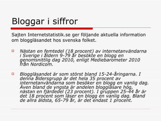 Bloggar i siffror  Sajten Internetstatistik.se ger följande aktuella information  om bloggläsandet hos svenska folket.  Nästan en femtedel (18 procent) av internetanvändarna i Sverige i åldern 9-79 år besökte en blogg en genomsnittlig dag 2010, enligt Mediebarometer 2010 från Nordicom. Bloggläsandet är som störst bland 15-24-åringarna. I denna åldersgrupp är det hela 35 procent av internetanvändarna som besöker en blogg en vanlig dag. Även bland de yngsta är andelen bloggläsare hög, nästan en fjärdedel (23 procent). I gruppen 25-44 år är det 18 procent som läser en blogg en vanlig dag. Bland de allra äldsta, 65-79 år, är det endast 1 procent. 