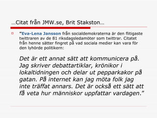 … Citat från JMW.se, Brit Stakston… ” Eva-Lena Jansson  från socialdemokraterna är den flitigaste twittraren av de 81 riksdagsledamöter som twittrar. Citatet från henne sätter fingret på vad sociala medier kan vara för den lyhörde politikern: Det är ett annat sätt att kommunicera på. Jag skriver debattartiklar, krönikor i lokaltidningen och delar ut pepparkakor på gatan. På internet kan jag möta folk jag inte träffat annars. Det är också ett sätt att få veta hur människor uppfattar vardagen .” 