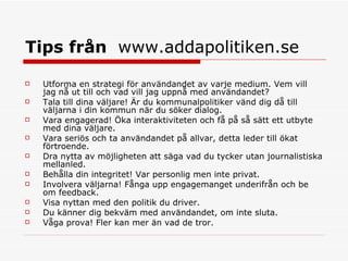 Tips från  www.addapolitiken.se Utforma en strategi för användandet av varje medium. Vem vill jag nå ut till och vad vill jag uppnå med användandet?  Tala till dina väljare! Är du kommunalpolitiker vänd dig då till väljarna i din kommun när du söker dialog.  Vara engagerad! Öka interaktiviteten och få på så sätt ett utbyte med dina väljare.  Vara seriös och ta användandet på allvar, detta leder till ökat förtroende.     Dra nytta av möjligheten att säga vad du tycker utan journalistiska mellanled.  Behålla din integritet! Var personlig men inte privat.  Involvera väljarna! Fånga upp engagemanget underifrån och be om feedback.  Visa nyttan med den politik du driver.  Du känner dig bekväm med användandet, om inte sluta.  Våga prova! Fler kan mer än vad de tror.  