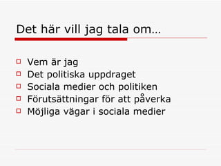 Det här vill jag tala om… Vem är jag Det politiska uppdraget Sociala medier och politiken Förutsättningar för att påverka Möjliga vägar i sociala medier 