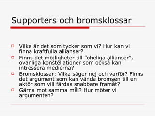 Supporters och bromsklossar Vilka är det som tycker som vi? Hur kan vi finna kraftfulla allianser?  Finns det möjligheter till ”oheliga allianser”, ovanliga konstellationer som också kan intressera medierna?  Bromsklossar: Vilka säger nej och varför? Finns det argument som kan vända bromsen till en aktör som vill färdas snabbare framåt? Gärna mot samma mål? Hur möter vi argumenten? 
