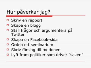 Hur påverkar jag?  Skriv en rapport Skapa en blogg Ställ frågor och argumentera på Twitter  Skapa en Facebook-sida  Ordna ett seminarium  Skriv förslag till motioner  Lyft fram politiker som driver ”saken” 