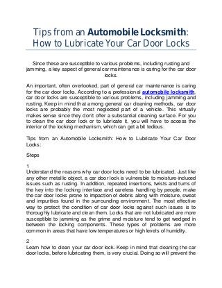 Tips from an Automobile Locksmith:
   How to Lubricate Your Car Door Locks

   Since these are susceptible to various problems, including rusting and
jamming, a key aspect of general car maintenance is caring for the car door
                                   locks.

An important, often overlooked, part of general car maintenance is caring
for the car door locks. According to a professional automobile locksmith,
car door locks are susceptible to various problems, including jamming and
rusting. Keep in mind that among general car cleaning methods, car door
locks are probably the most neglected part of a vehicle. This virtually
makes sense since they don’t offer a substantial cleaning surface. For you
to clean the car door lock or to lubricate it, you will have to access the
interior of the locking mechanism, which can get a bit tedious.

Tips from an Automobile Locksmith: How to Lubricate Your Car Door
Locks:

Steps

1
Understand the reasons why car door locks need to be lubricated. Just like
any other metallic object, a car door lock is vulnerable to moisture-induced
issues such as rusting. In addition, repeated insertions, twists and turns of
the key into the locking interface and careless handling by people, make
the car door locks prone to impaction of debris along with moisture, sweat
and impurities found in the surrounding environment. The most effective
way to protect the condition of car door locks against such issues is to
thoroughly lubricate and clean them. Locks that are not lubricated are more
susceptible to jamming as the grime and moisture tend to get wedged in
between the locking components. These types of problems are more
common in areas that have low temperatures or high levels of humidity.

2
Learn how to clean your car door lock. Keep in mind that cleaning the car
door locks, before lubricating them, is very crucial. Doing so will prevent the
 