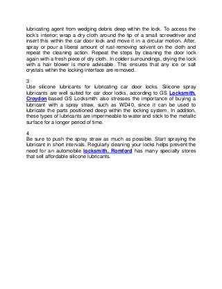 lubricating agent from wedging debris deep within the lock. To access the
lock’s interior; wrap a dry cloth around the tip of a small screwdriver and
insert this within the car door lock and move it in a circular motion. After,
spray or pour a liberal amount of rust-removing solvent on the cloth and
repeat the cleaning action. Repeat the steps by cleaning the door lock
again with a fresh piece of dry cloth. In colder surroundings, drying the lock
with a hair blower is more advisable. This ensures that any ice or salt
crystals within the locking interface are removed.

3
Use silicone lubricants for lubricating car door locks. Silicone spray
lubricants are well suited for car door locks, according to GS Locksmith.
Croydon-based GS Locksmith also stresses the importance of buying a
lubricant with a spray straw, such as WD40, since it can be used to
lubricate the parts positioned deep within the locking system. In addition,
these types of lubricants are impermeable to water and stick to the metallic
surface for a longer period of time.

4
Be sure to push the spray straw as much as possible. Start spraying the
lubricant in short intervals. Regularly cleaning your locks helps prevent the
need for an automobile locksmith. Romford has many specialty stores
that sell affordable silicone lubricants.
 