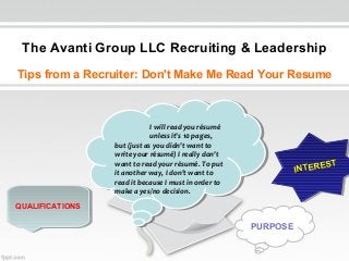 The Avanti Group LLC Recruiting & Leadership
Tips from a Recruiter: Don't Make Me Read Your Resume

I Iwill read you résumé
will read you résumé
unless it's 10 pages,
unless it's 10 pages,
but (just as you didn't want to
but (just as you didn't want to
write your résumé) I Ireally don't
write your résumé) really don't
want to read your résumé. To put
want to read your résumé. To put
it another way, I Idon't want to
it another way, don't want to
read it because I Imust in order to
read it because must in order to
make aayes/no decision.
make yes/no decision.

T
ER EST
TE R E S
IN T
IN

QUALIFICATIONS
QUALIFICATIONS

PURPOSE

 