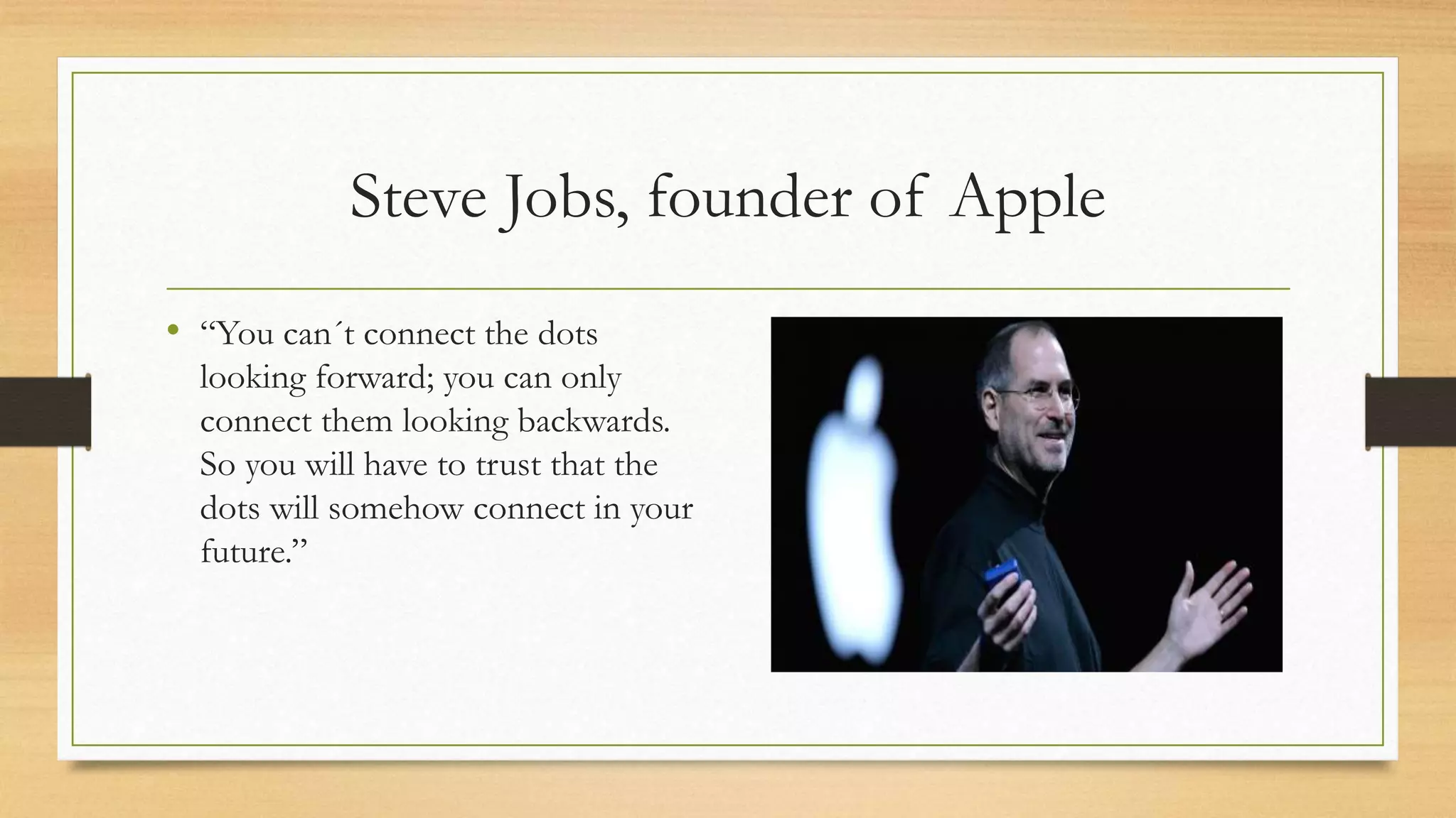 Steve Jobs, founder of Apple
• “You can´t connect the dots
looking forward; you can only
connect them looking backwards.
So you will have to trust that the
dots will somehow connect in your
future.”
 