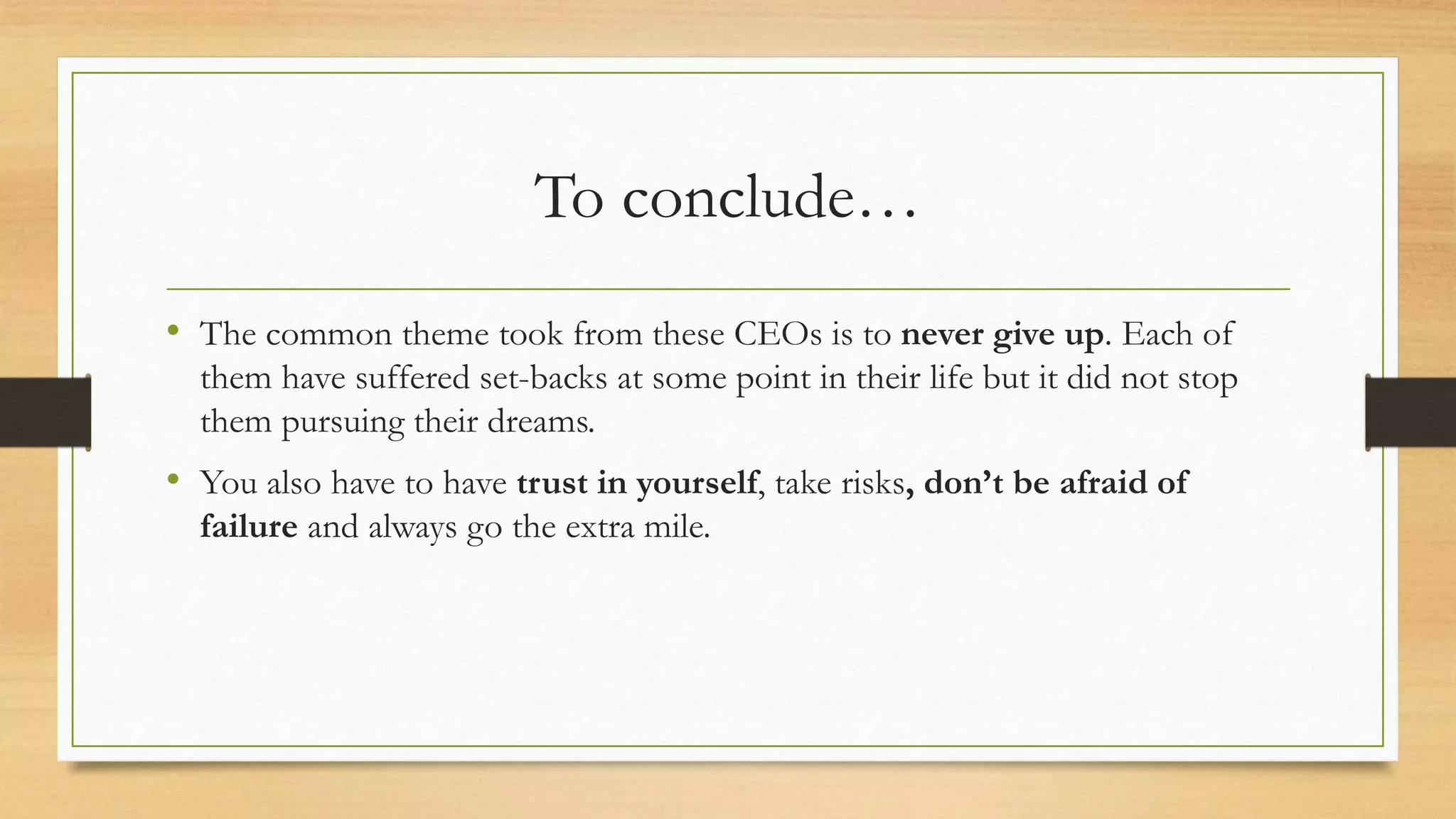 To conclude…
• The common theme took from these CEOs is to never give up. Each of
them have suffered set-backs at some point in their life but it did not stop
them pursuing their dreams.
• You also have to have trust in yourself, take risks, don’t be afraid of
failure and always go the extra mile.
 