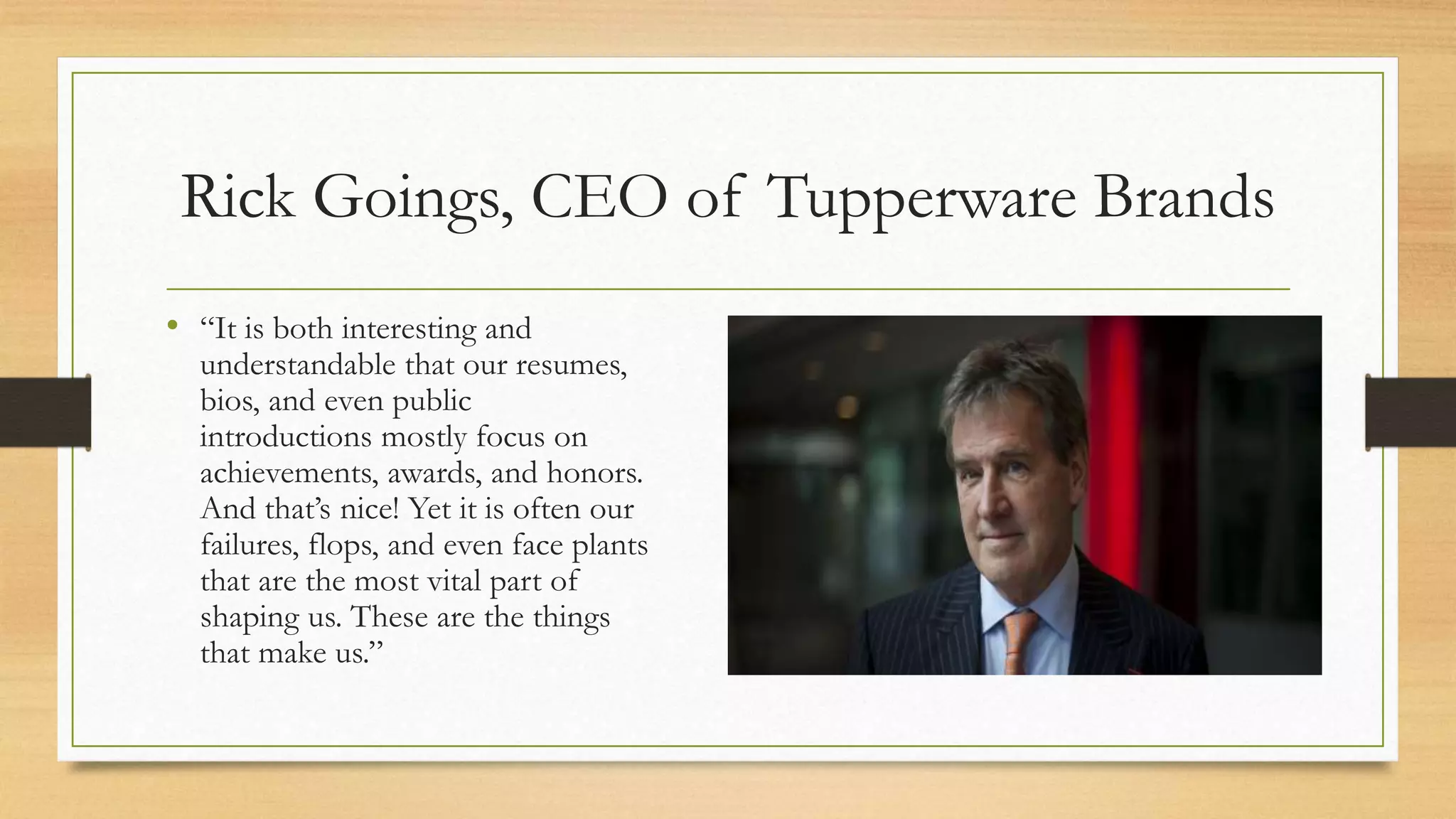 Rick Goings, CEO of Tupperware Brands
• “It is both interesting and
understandable that our resumes,
bios, and even public
introductions mostly focus on
achievements, awards, and honors.
And that’s nice! Yet it is often our
failures, flops, and even face plants
that are the most vital part of
shaping us. These are the things
that make us.”
 