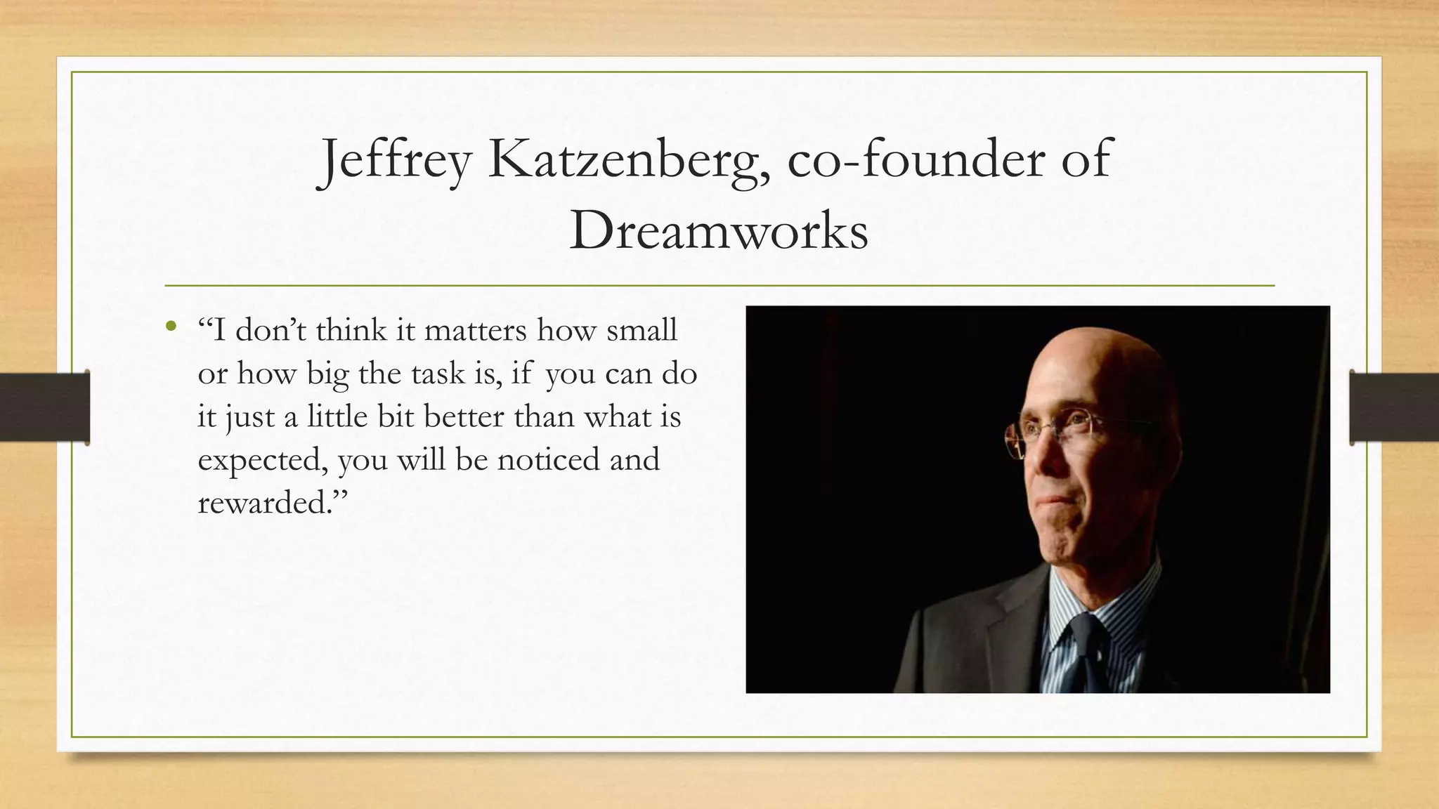 Jeffrey Katzenberg, co-founder of
Dreamworks
• “I don’t think it matters how small
or how big the task is, if you can do
it just a little bit better than what is
expected, you will be noticed and
rewarded.”
 
