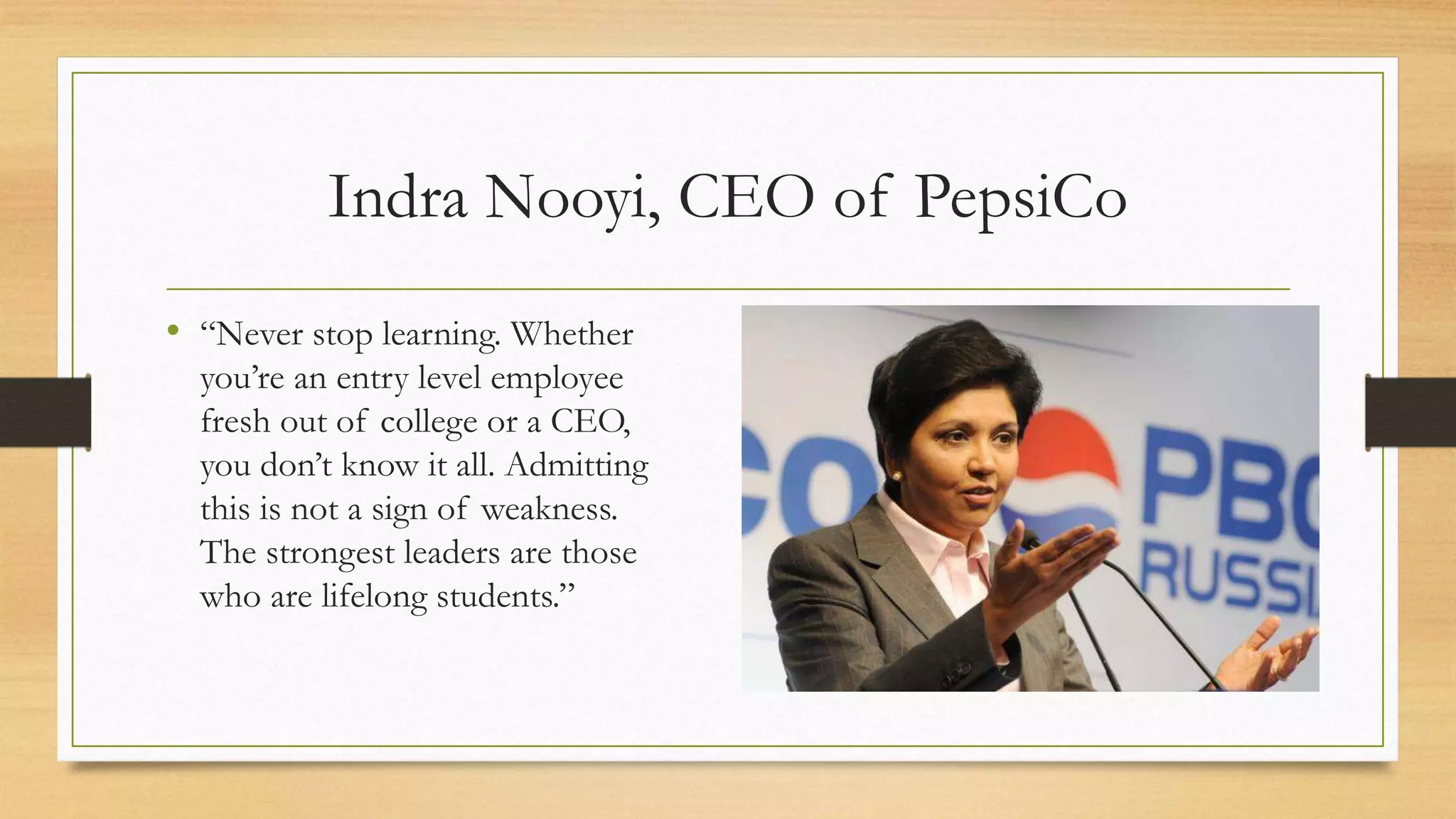 Indra Nooyi, CEO of PepsiCo
• “Never stop learning. Whether
you’re an entry level employee
fresh out of college or a CEO,
you don’t know it all. Admitting
this is not a sign of weakness.
The strongest leaders are those
who are lifelong students.”
 