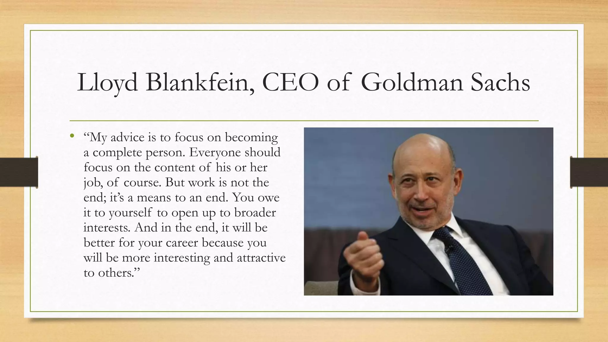 Lloyd Blankfein, CEO of Goldman Sachs
• “My advice is to focus on becoming
a complete person. Everyone should
focus on the content of his or her
job, of course. But work is not the
end; it’s a means to an end. You owe
it to yourself to open up to broader
interests. And in the end, it will be
better for your career because you
will be more interesting and attractive
to others.”
 