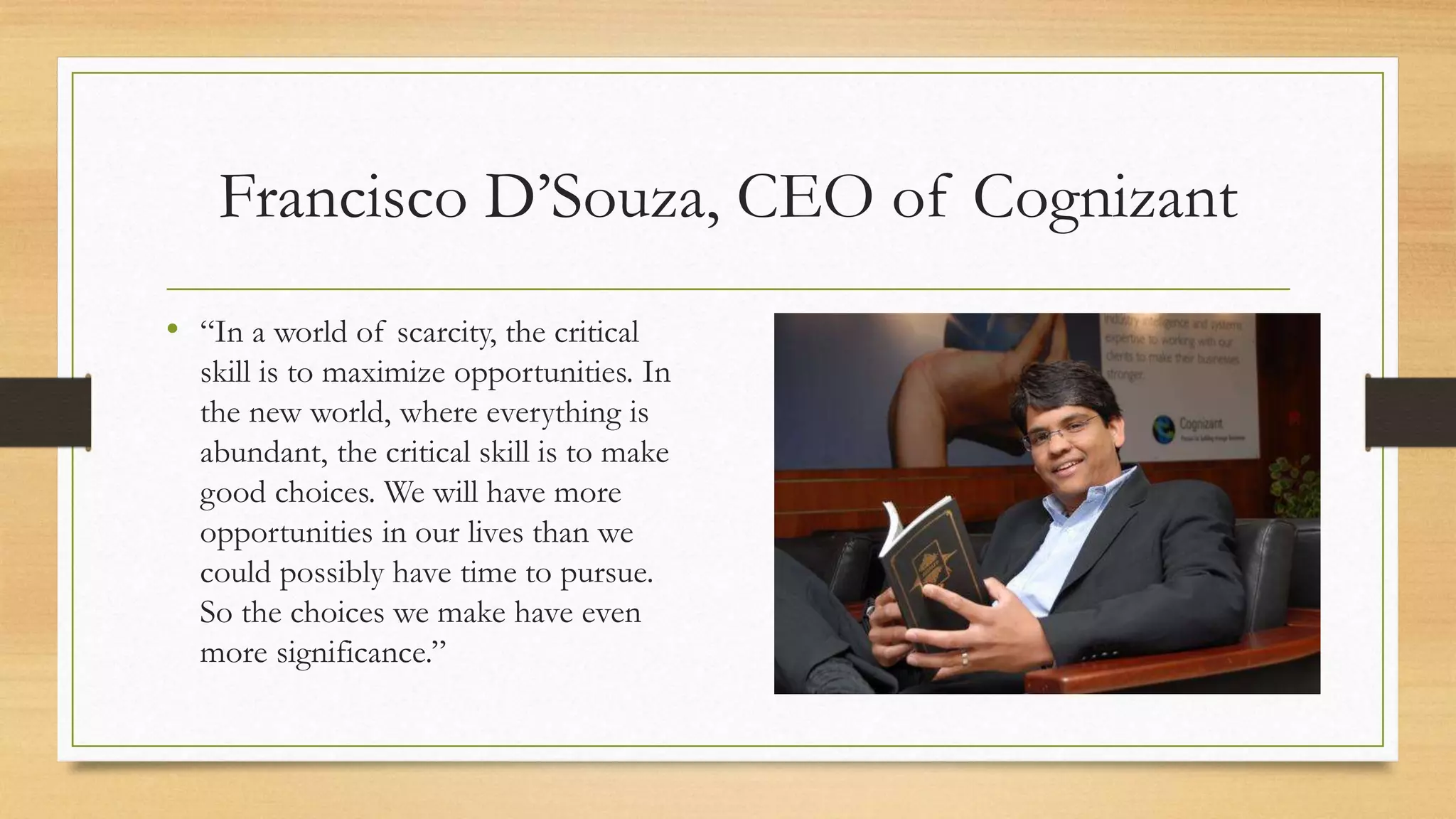 Francisco D’Souza, CEO of Cognizant
• “In a world of scarcity, the critical
skill is to maximize opportunities. In
the new world, where everything is
abundant, the critical skill is to make
good choices. We will have more
opportunities in our lives than we
could possibly have time to pursue.
So the choices we make have even
more significance.”
 