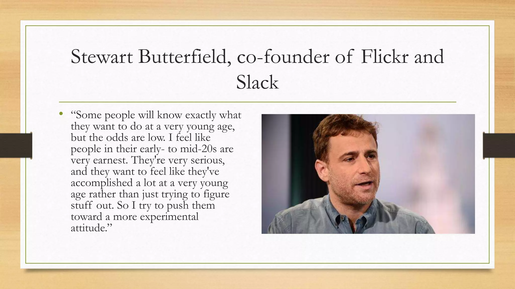 Stewart Butterfield, co-founder of Flickr and
Slack
• “Some people will know exactly what
they want to do at a very young age,
but the odds are low. I feel like
people in their early- to mid-20s are
very earnest. They're very serious,
and they want to feel like they've
accomplished a lot at a very young
age rather than just trying to figure
stuff out. So I try to push them
toward a more experimental
attitude.”
 