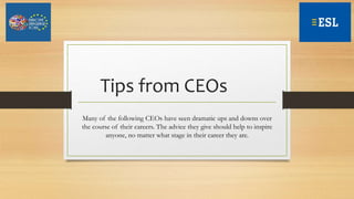 Tips from CEOs
Many of the following CEOs have seen dramatic ups and downs over
the course of their careers. The advice they give should help to inspire
anyone, no matter what stage in their career they are.
 