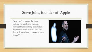 Steve Jobs, founder of Apple
• “You can´t connect the dots
looking forward; you can only
connect them looking backwards.
So you will have to trust that the
dots will somehow connect in your
future.”
 