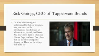 Rick Goings, CEO of Tupperware Brands
• “It is both interesting and
understandable that our resumes,
bios, and even public
introductions mostly focus on
achievements, awards, and honors.
And that’s nice! Yet it is often our
failures, flops, and even face plants
that are the most vital part of
shaping us. These are the things
that make us.”
 