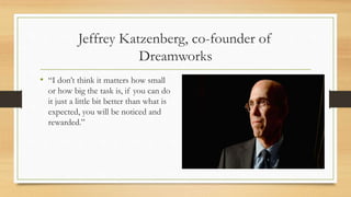 Jeffrey Katzenberg, co-founder of
Dreamworks
• “I don’t think it matters how small
or how big the task is, if you can do
it just a little bit better than what is
expected, you will be noticed and
rewarded.”
 