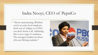 Indra Nooyi, CEO of PepsiCo
• “Never stop learning. Whether
you’re an entry level employee
fresh out of college or a CEO,
you don’t know it all. Admitting
this is not a sign of weakness.
The strongest leaders are those
who are lifelong students.”
 