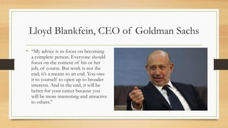 Lloyd Blankfein, CEO of Goldman Sachs
• “My advice is to focus on becoming
a complete person. Everyone should
focus on the content of his or her
job, of course. But work is not the
end; it’s a means to an end. You owe
it to yourself to open up to broader
interests. And in the end, it will be
better for your career because you
will be more interesting and attractive
to others.”
 