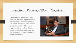 Francisco D’Souza, CEO of Cognizant
• “In a world of scarcity, the critical
skill is to maximize opportunities. In
the new world, where everything is
abundant, the critical skill is to make
good choices. We will have more
opportunities in our lives than we
could possibly have time to pursue.
So the choices we make have even
more significance.”
 