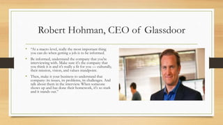 Robert Hohman, CEO of Glassdoor
• “At a macro level, really the most important thing
you can do when getting a job is to be informed.
• Be informed, understand the company that you're
interviewing with. Make sure it's the company that
you think it is and it's really a fit for you — culturally,
their mission, vision, and values standpoint.
• Then, make it your business to understand that
company: its issues, its problems, its challenges. And
talk about them in the interview. When someone
shows up and has done their homework, it's so stark
and it stands out.”
 