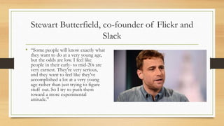Stewart Butterfield, co-founder of Flickr and
Slack
• “Some people will know exactly what
they want to do at a very young age,
but the odds are low. I feel like
people in their early- to mid-20s are
very earnest. They're very serious,
and they want to feel like they've
accomplished a lot at a very young
age rather than just trying to figure
stuff out. So I try to push them
toward a more experimental
attitude.”
 