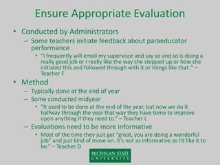 Ensure Appropriate Evaluation
• Conducted by Administrators
– Some teachers initiate feedback about paraeducator
performance
• “I frequently will email my supervisor and say so and so is doing a
really good job or I really like the way she stepped up or how she
initiated this and followed through with it or things like that .” –
Teacher F
• Method
– Typically done at the end of year
– Some conducted midyear
• “It used to be done at the end of the year, but now we do it
halfway through the year that way they have tome to improve
upon anything if they need to.” – Teacher L
– Evaluations need to be more informative
• Most of the time they just get “great, you are doing a wonderful
job” and just kind of move on. It’s not as informative as I’d like it to
be.” – Teacher D
 