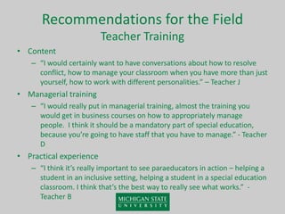Recommendations for the Field
Teacher Training
• Content
– “I would certainly want to have conversations about how to resolve
conflict, how to manage your classroom when you have more than just
yourself, how to work with different personalities.” – Teacher J
• Managerial training
– “I would really put in managerial training, almost the training you
would get in business courses on how to appropriately manage
people. I think it should be a mandatory part of special education,
because you’re going to have staff that you have to manage.” - Teacher
D
• Practical experience
– “I think it’s really important to see paraeducators in action – helping a
student in an inclusive setting, helping a student in a special education
classroom. I think that’s the best way to really see what works.” -
Teacher B
 