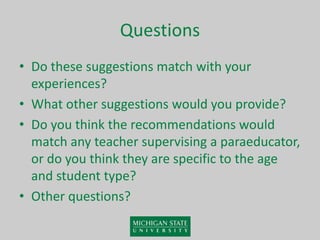 Questions
• Do these suggestions match with your
experiences?
• What other suggestions would you provide?
• Do you think the recommendations would
match any teacher supervising a paraeducator,
or do you think they are specific to the age
and student type?
• Other questions?
 