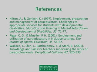References
• Hilton, A., & Gerlach, K. (1997). Employment, preparation
and management of paraeducators: Challenges to
appropriate services for students with developmental
disabilities. Education and Training in Mental Retardation
and Developmental Disabilities, 32, 71-77.
• Riggs, C. G., & Mueller, P. H. (2001). Employment and
utilization of paraeducators in inclusive settings. The
Journal of Special Education, 35, 54-62.
• Wallace, T., Shin, J., Bartholomay, T., & Stahl, B. (2001).
Knowledge and skills for teachers supervising the work of
paraprofessionals. Exceptional Children, 67, 520-533.
 