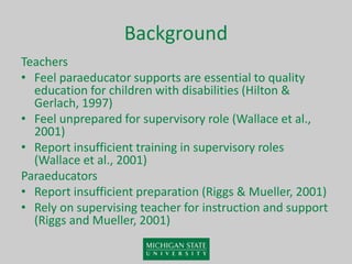 Background
Teachers
• Feel paraeducator supports are essential to quality
education for children with disabilities (Hilton &
Gerlach, 1997)
• Feel unprepared for supervisory role (Wallace et al.,
2001)
• Report insufficient training in supervisory roles
(Wallace et al., 2001)
Paraeducators
• Report insufficient preparation (Riggs & Mueller, 2001)
• Rely on supervising teacher for instruction and support
(Riggs and Mueller, 2001)
 
