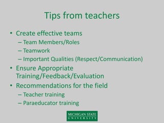 Tips from teachers
• Create effective teams
– Team Members/Roles
– Teamwork
– Important Qualities (Respect/Communication)
• Ensure Appropriate
Training/Feedback/Evaluation
• Recommendations for the field
– Teacher training
– Paraeducator training
 
